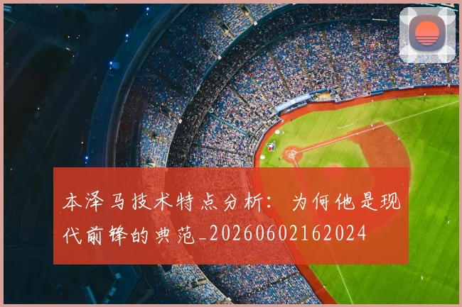 本泽马技术特点分析：为何他是现代前锋的典范_20260602162024