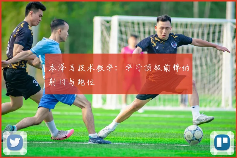 本泽马技术教学：学习顶级前锋的射门与跑位