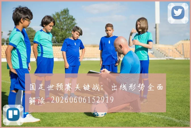 国足世预赛关键战：出线形势全面解读_20260606152919