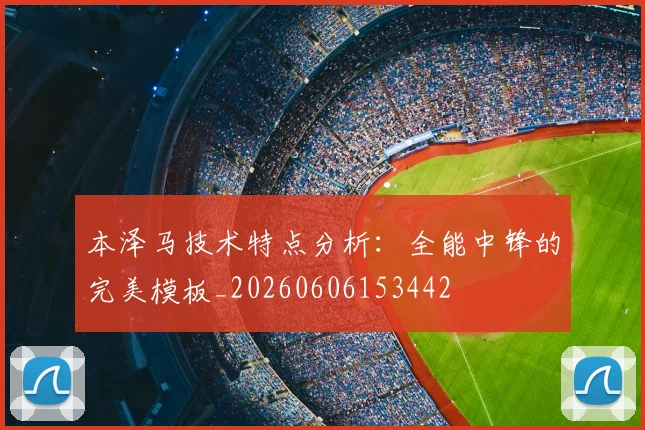 本泽马技术特点分析：全能中锋的完美模板_20260606153442
